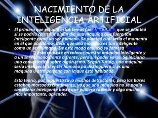 NACIMIENTO DE LA
    INTELIGENCIA ARTIFICIAL
• El primero que estudió estos temas fue Alan Turing que se planteó
  si se podría construir algún día una máquina que fuera tan
  inteligente como un ser humano. Se planteó cuál sería el momento
  en el que podríamos decir que una máquina es tan inteligente
  como un ser humano. De este modo enunció su famosa "Prueba
  de Turing", ésta consiste en colocar nuestra máquina inteligente y
  a un ser humano frente a frente, pero sin poder verse. Se iniciaría
  una conversación sobre algún tema. Según Turing, una máquina
  sería inteligente si el ser humano no distinguiera si es una
  máquina u otra persona con la que está hablando.
  Esta teoría, por supuesto tuvo muchos detractores, pero las bases
  estaban marcadas claramente, ya que una máquina no se podía
  considerar inteligente hasta que pudiera razonar y algo mucho
  más importante, aprender.
 