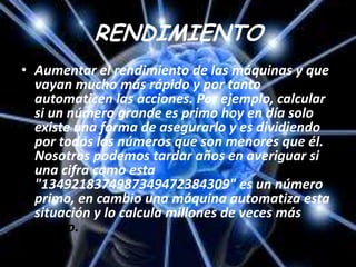RENDIMIENTO
• Aumentar el rendimiento de las máquinas y que
  vayan mucho más rápido y por tanto
  automaticen las acciones. Por ejemplo, calcular
  si un número grande es primo hoy en día solo
  existe una forma de asegurarlo y es dividiendo
  por todos los números que son menores que él.
  Nosotros podemos tardar años en averiguar si
  una cifra como esta
  "1349218374987349472384309" es un número
  primo, en cambio una máquina automatiza esta
  situación y lo calcula millones de veces más
  rápido.
 