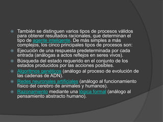    También se distinguen varios tipos de procesos válidos
    para obtener resultados racionales, que determinan el
    tipo de agente inteligente. De más simples a más
    complejos, los cinco principales tipos de procesos son:
   Ejecución de una respuesta predeterminada por cada
    entrada (análogas a actos reflejos en seres vivos).
   Búsqueda del estado requerido en el conjunto de los
    estados producidos por las acciones posibles.
   Algoritmos genéticos (análogo al proceso de evolución de
    las cadenas de ADN).
   Redes neuronales artificiales (análogo al funcionamiento
    físico del cerebro de animales y humanos).
   Razonamiento mediante una lógica formal (análogo al
    pensamiento abstracto humano).
 