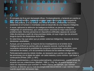 i n t e l i g e n c i a
a r t i f i c i a l y
l o s
s e n t i m i e n t o s
 El concepto de IA es aún demasiado difuso. Contextualizando, y teniendo en cuenta un
punto de vista científico, podríamos englobar a esta ciencia como la encargada de
imitar una persona, y no su cuerpo, sino imitar al cerebro, en todas sus funciones,
existentes en el humano o inventadas sobre el desarrollo de una máquina inteligente.
 A veces, aplicando la definición de Inteligencia Artificial, se piensa en máquinas
inteligentes sin sentimientos, que «obstaculizan» encontrar la mejor solución a un
problema dado. Muchos pensamos en dispositivos artificiales capaces de concluir
miles de premisas a partir de otras premisas dadas, sin que ningún tipo de emoción
tenga la opción de obstaculizar dicha labor.
 En esta línea, hay que saber que ya existen sistemas inteligentes. Capaces de tomar
decisiones «acertadas».
 Aunque, por el momento, la mayoría de los investigadores en el ámbito de la
Inteligencia Artificial se centran sólo en el aspecto racional, muchos de ellos
consideran seriamente la posibilidad de incorporar componentes «emotivos» como
indicadores de estado, a fin de aumentar la eficacia de los sistemas inteligentes.
 Particularmente para los robots móviles, es necesario que cuenten con algo similar a
las emociones con el objeto de saber –en cada instante y como mínimo– qué hacer a
continuación [Pinker, 2001, p. 481].
 Al tener «sentimientos» y, al menos potencialmente, «motivaciones», podrán actuar de
acuerdo con sus «intenciones» [Mazlish, 1995, p. 318]. Así, se podría equipar a un
robot con dispositivos que controlen su medio interno; por ejemplo, que «sientan
hambre» al detectar que su nivel de energía está descendiendo o que «sientan miedo»
cuando aquel esté demasiado bajo.
 