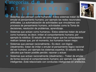 Categorías d e l a
i n t e l i g e n c i a
a r t i f i c i a l Sistemas que piensan como humanos.- Estos sistemas tratan de
emular el pensamiento humano; por ejemplo las redes neuronales
artificiales. La automatización de actividades que vinculamos con
procesos de pensamiento humano, actividades como la Toma de
decisiones, resolución de problemas, aprendizaje.
 Sistemas que actúan como humanos.- Estos sistemas tratan de actuar
como humanos; es decir, imitan el comportamiento humano; por
ejemplo la robótica. El estudio de cómo lograr que los computadores
realicen tareas que, por el momento, los humanos hacen mejor.
 Sistemas que piensan racionalmente.- Es decir, con lógica
(idealmente), tratan de imitar o emular el pensamiento lógico racional
del ser humano; por ejemplo los sistemas expertos. El estudio de los
cálculos que hacen posible percibir, razonar y actuar.
 Sistemas que actúan racionalmente (idealmente).– Tratan de emular
de forma racional el comportamiento humano; por ejemplo los agentes
inteligentes .Está relacionado con conductas inteligentes en artefactos.
 