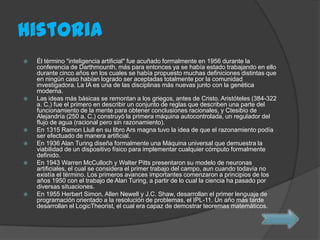 Historia
 Él término "inteligencia artificial" fue acuñado formalmente en 1956 durante la
conferencia de Darthmounth, más para entonces ya se había estado trabajando en ello
durante cinco años en los cuales se había propuesto muchas definiciones distintas que
en ningún caso habían logrado ser aceptadas totalmente por la comunidad
investigadora. La IA es una de las disciplinas más nuevas junto con la genética
moderna.
 Las ideas más básicas se remontan a los griegos, antes de Cristo. Aristóteles (384-322
a. C.) fue el primero en describir un conjunto de reglas que describen una parte del
funcionamiento de la mente para obtener conclusiones racionales, y Ctesibio de
Alejandría (250 a. C.) construyó la primera máquina autocontrolada, un regulador del
flujo de agua (racional pero sin razonamiento).
 En 1315 Ramon Llull en su libro Ars magna tuvo la idea de que el razonamiento podía
ser efectuado de manera artificial.
 En 1936 Alan Turing diseña formalmente una Máquina universal que demuestra la
viabilidad de un dispositivo físico para implementar cualquier cómputo formalmente
definido.
 En 1943 Warren McCulloch y Walter Pitts presentaron su modelo de neuronas
artificiales, el cual se considera el primer trabajo del campo, aun cuando todavía no
existía el término. Los primeros avances importantes comenzaron a principios de los
años 1950 con el trabajo de Alan Turing, a partir de lo cual la ciencia ha pasado por
diversas situaciones.
 En 1955 Herbert Simon, Allen Newell y J.C. Shaw, desarrollan el primer lenguaje de
programación orientado a la resolución de problemas, el IPL-11. Un año más tarde
desarrollan el LogicTheorist, el cual era capaz de demostrar teoremas matemáticos.
 