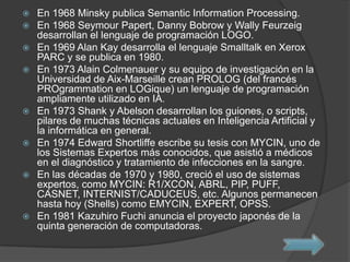  En 1968 Minsky publica Semantic Information Processing.
 En 1968 Seymour Papert, Danny Bobrow y Wally Feurzeig
desarrollan el lenguaje de programación LOGO.
 En 1969 Alan Kay desarrolla el lenguaje Smalltalk en Xerox
PARC y se publica en 1980.
 En 1973 Alain Colmenauer y su equipo de investigación en la
Universidad de Aix-Marseille crean PROLOG (del francés
PROgrammation en LOGique) un lenguaje de programación
ampliamente utilizado en IA.
 En 1973 Shank y Abelson desarrollan los guiones, o scripts,
pilares de muchas técnicas actuales en Inteligencia Artificial y
la informática en general.
 En 1974 Edward Shortliffe escribe su tesis con MYCIN, uno de
los Sistemas Expertos más conocidos, que asistió a médicos
en el diagnóstico y tratamiento de infecciones en la sangre.
 En las décadas de 1970 y 1980, creció el uso de sistemas
expertos, como MYCIN: R1/XCON, ABRL, PIP, PUFF,
CASNET, INTERNIST/CADUCEUS, etc. Algunos permanecen
hasta hoy (Shells) como EMYCIN, EXPERT, OPSS.
 En 1981 Kazuhiro Fuchi anuncia el proyecto japonés de la
quinta generación de computadoras.
 