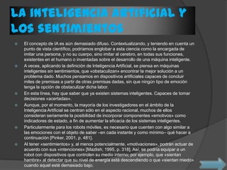 La inteligencia artificial y
los sentimientos
 El concepto de IA es aún demasiado difuso. Contextualizando, y teniendo en cuenta un
punto de vista científico, podríamos englobar a esta ciencia como la encargada de
imitar una persona, y no su cuerpo, sino imitar al cerebro, en todas sus funciones,
existentes en el humano o inventadas sobre el desarrollo de una máquina inteligente.
 A veces, aplicando la definición de Inteligencia Artificial, se piensa en máquinas
inteligentes sin sentimientos, que «obstaculizan» encontrar la mejor solución a un
problema dado. Muchos pensamos en dispositivos artificiales capaces de concluir
miles de premisas a partir de otras premisas dadas, sin que ningún tipo de emoción
tenga la opción de obstaculizar dicha labor.
 En esta línea, hay que saber que ya existen sistemas inteligentes. Capaces de tomar
decisiones «acertadas».
 Aunque, por el momento, la mayoría de los investigadores en el ámbito de la
Inteligencia Artificial se centran sólo en el aspecto racional, muchos de ellos
consideran seriamente la posibilidad de incorporar componentes «emotivos» como
indicadores de estado, a fin de aumentar la eficacia de los sistemas inteligentes.
 Particularmente para los robots móviles, es necesario que cuenten con algo similar a
las emociones con el objeto de saber –en cada instante y como mínimo– qué hacer a
continuación [Pinker, 2001, p. 481].
 Al tener «sentimientos» y, al menos potencialmente, «motivaciones», podrán actuar de
acuerdo con sus «intenciones» [Mazlish, 1995, p. 318]. Así, se podría equipar a un
robot con dispositivos que controlen su medio interno; por ejemplo, que «sientan
hambre» al detectar que su nivel de energía está descendiendo o que «sientan miedo»
cuando aquel esté demasiado bajo.
 