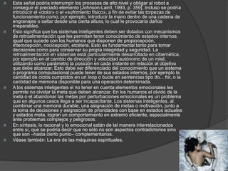  Esta señal podría interrumpir los procesos de alto nivel y obligar al robot a
conseguir el preciado elemento [Johnson-Laird, 1993, p. 359]. Incluso se podría
introducir el «dolor» o el «sufrimiento físico», a fin de evitar las torpezas de
funcionamiento como, por ejemplo, introducir la mano dentro de una cadena de
engranajes o saltar desde una cierta altura, lo cual le provocaría daños
irreparables.
 Esto significa que los sistemas inteligentes deben ser dotados con mecanismos
de retroalimentación que les permitan tener conocimiento de estados internos,
igual que sucede con los humanos que disponen de propiocepción,
interocepción, nocicepción, etcétera. Esto es fundamental tanto para tomar
decisiones como para conservar su propia integridad y seguridad. La
retroalimentación en sistemas está particularmente desarrollada en cibernética,
por ejemplo en el cambio de dirección y velocidad autónomo de un misil,
utilizando como parámetro la posición en cada instante en relación al objetivo
que debe alcanzar. Esto debe ser diferenciado del conocimiento que un sistema
o programa computacional puede tener de sus estados internos, por ejemplo la
cantidad de ciclos cumplidos en un loop o bucle en sentencias tipo do... for, o la
cantidad de memoria disponible para una operación determinada.
 A los sistemas inteligentes el no tener en cuenta elementos emocionales les
permite no olvidar la meta que deben alcanzar. En los humanos el olvido de la
meta o el abandonar las metas por perturbaciones emocionales es un problema
que en algunos casos llega a ser incapacitante. Los sistemas inteligentes, al
combinar una memoria durable, una asignación de metas o motivación, junto a
la toma de decisiones y asignación de prioridades con base en estados actuales
y estados meta, logran un comportamiento en extremo eficiente, especialmente
ante problemas complejos y peligrosos.
 En síntesis, lo racional y lo emocional están de tal manera interrelacionados
entre sí, que se podría decir que no sólo no son aspectos contradictorios sino
que son –hasta cierto punto– complementarios.
 Véase también: La era de las máquinas espirituales.
 