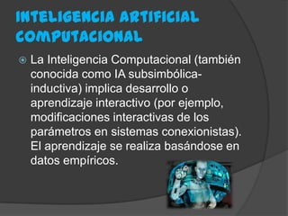 Inteligencia artificial
computacional
 La Inteligencia Computacional (también
conocida como IA subsimbólica-
inductiva) implica desarrollo o
aprendizaje interactivo (por ejemplo,
modificaciones interactivas de los
parámetros en sistemas conexionistas).
El aprendizaje se realiza basándose en
datos empíricos.
 