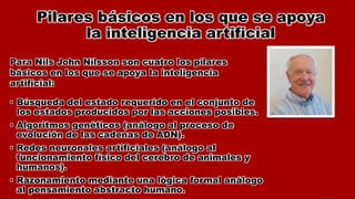 Pilares básicos en los que se apoya
la inteligencia artificial
• Búsqueda del estado requerido en el conjunto de
los estados producidos por las acciones posibles.
• Algoritmos genéticos (análogo al proceso de
evolución de las cadenas de ADN).
• Redes neuronales artificiales (análogo al
funcionamiento físico del cerebro de animales y
humanos).
• Razonamiento mediante una lógica formal análogo
al pensamiento abstracto humano.
Para Nils John Nilsson son cuatro los pilares
básicos en los que se apoya la inteligencia
artificial:
 