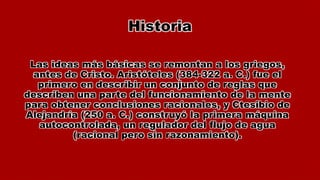 Historia
Las ideas más básicas se remontan a los griegos,
antes de Cristo. Aristóteles (384-322 a. C.) fue el
primero en describir un conjunto de reglas que
describen una parte del funcionamiento de la mente
para obtener conclusiones racionales, y Ctesibio de
Alejandría (250 a. C.) construyó la primera máquina
autocontrolada, un regulador del flujo de agua
(racional pero sin razonamiento).
 