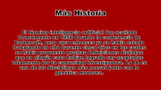 Más Historia
El término inteligencia artificial fue acuñado
formalmente en 1956 durante la conferencia de
Dartmouth, pero para entonces ya se había estado
trabajando en ello durante cinco años en los cuales
se había propuesto muchas definiciones distintas
que en ningún caso habían logrado ser aceptadas
totalmente por la comunidad investigadora. La IA es
una de las disciplinas más nuevas junto con la
genética moderna.
 