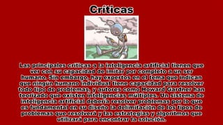 Críticas
Las principales críticas a la inteligencia artificial tienen que
ver con su capacidad de imitar por completo a un ser
humano. Sin embargo, hay expertos en el tema que indican
que ningún humano individual tiene capacidad para resolver
todo tipo de problemas, y autores como Howard Gardner han
teorizado que existen inteligencias múltiples. Un sistema de
inteligencia artificial debería resolver problemas por lo que
es fundamental en su diseño la delimitación de los tipos de
problemas que resolverá y las estrategias y algoritmos que
utilizará para encontrar la solución.
 