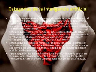 Categorías de la inteligencia artificial
• Sistemas que piensan como humanos.- Estos sistemas tratan de emular el
  pensamiento humano; por ejemplo las redes neuronales artificiales. La
  automatización de actividades que vinculamos con procesos de
  pensamiento humano, actividades como la Toma de decisiones, resolución
  de problemas, aprendizaje.
• Sistemas que actúan como humanos.- Estos sistemas tratan de actuar
  como humanos; es decir, imitan el comportamiento humano; por ejemplo
  la robótica. El estudio de cómo lograr que los computadores realicen
  tareas que, por el momento, los humanos hacen mejor.
• Sistemas que piensan racionalmente.- Es decir, con lógica (idealmente),
  tratan de imitar o emular el pensamiento lógico racional del ser humano;
  por ejemplo los sistemas expertos. El estudio de los cálculos que hacen
  posible percibir, razonar y actuar.
• Sistemas que actúan racionalmente (idealmente).– Tratan de emular en
  forma racional el comportamiento humano; por ejemplo los agentes
  inteligentes .Está relacionado con conductas inteligentes en artefactos.
 