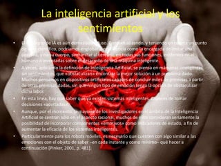 La inteligencia artificial y los
                      sentimientos
•   El concepto de IA es aún demasiado difuso. Contextualizando, y teniendo en cuenta un punto
    de vista científico, podríamos englobar a esta ciencia como la encargada de imitar una
    persona, y no su cuerpo, sino imitar al cerebro, en todas sus funciones, existentes en el
    humano o inventadas sobre el desarrollo de una máquina inteligente.
•   A veces, aplicando la definición de Inteligencia Artificial, se piensa en máquinas inteligentes
    sin sentimientos, que «obstaculizan» encontrar la mejor solución a un problema dado.
    Muchos pensamos en dispositivos artificiales capaces de concluir miles de premisas a partir
    de otras premisas dadas, sin que ningún tipo de emoción tenga la opción de obstaculizar
    dicha labor.
•   En esta línea, hay que saber que ya existen sistemas inteligentes. Capaces de tomar
    decisiones «acertadas».
•   Aunque, por el momento, la mayoría de los investigadores en el ámbito de la Inteligencia
    Artificial se centran sólo en el aspecto racional, muchos de ellos consideran seriamente la
    posibilidad de incorporar componentes «emotivos» como indicadores de estado, a fin de
    aumentar la eficacia de los sistemas inteligentes.
•   Particularmente para los robots móviles, es necesario que cuenten con algo similar a las
    emociones con el objeto de saber –en cada instante y como mínimo– qué hacer a
    continuación [Pinker, 2001, p. 481].
 