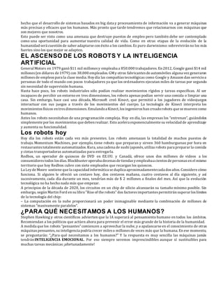 hecho que el desarrollo de sistemas basados en big data y procesamiento de información va a generar máquinas
más precisas y eficaces que los humanos. Más pronto que tarde tendremos que relacionarnos con máquinas que
son mejores que nosotros.
Esto puede ser visto como una amenaza que destruye puestos de empleo pero también debe ser contemplado
como una oportunidad para aumentar nuestra calidad de vida. Como en otras etapas de la evolución de la
humanidad será cuestión de saber adaptarse con éxito a los cambios. Es puro darwinismo: sobrevivirán no los más
fuertes sino los que mejor se adapten.
EL ASCENSO DE LOS ROBOTS Y LA INTELIGENCIA
ARTIFICIAL
General Motors en 1979 ganó $11 mil millonesy empleaba a 850.000 trabajadores. En 2012, Google ganó $14 mil
millones(en dólares de 1979) con 38.000 empleados. GMy otros fabricantesde automóviles alguna vez generaron
millonesde empleospara la clase media. Hoydía las compañíastecnológicas como Google y Amazon dan servicioa
personas de todo el mundo con pocos trabajadores ya que los ordenadores ejecutan miles de tareas por segundo
sin necesidad de supervisión humana.
Hasta hace poco, los robots industriales sólo podían realizar movimientos rígidos y tareas específicas. Al ser
incapaces de percibir un entorno en tres dimensiones, los robots apenas podían servir una comida o limpiar una
casa. Sin embargo, hace casi una década, Microsoft creó Kinect, que permitió a los jugadores de videojuegos
interactuar con sus juegos a través de los movimientos del cuerpo. La tecnología de Kinect interpreta los
movimientosfísicos en tresdimensiones.Emulandoa Kinect, losingenieroshan creadorobots que se mueven como
humanos.
Antes los robots necesitaban de una programación compleja. Hoy en día, las empresas los “entrenan”, guiándolos
simplemente por los movimientos que deben realizar. Esto acelera exponencialmente su velocidad de aprendizaje
y aumenta su funcionalidad.
Los robots hoy
Hoy día los robots están cada vez más presentes. Los robots amenazan la totalidad de muchos puestos de
trabajo. Momentum Machines, por ejemplo, tiene robots que preparan y sirven 360 hamburguesas por hora en
restaurantestotalmente automatizados.Kura, una cadena de sushi japonés, utiliza robots para preparar la comida
y cintas transportadoras automatizadas para entregarla.
Redbox, un operador de quioscos de DVD en EE.UU. y Canadá, ofrece unos dos millones de videos a los
consumidorestodos losdías.Blockbuster operaba decenasde tiendasyempleabaa cientosde personasen el mismo
territorio que hoy Redbox cubre con siete empleados que recargan los quioscos.
La Leyde Moore sostiene que la capacidad informática se duplica aproximadamentecada dosaños. Considere cómo
funciona. Si alguien le ofreció un centavo hoy, dos centavos mañana, cuatro centavos al día siguiente, y así
sucesivamente, cada día durante un mes, tendrían más de $ 2 millones a finales del mes. Así que la evolución
tecnológica no ha hecho nada más que empezar.
A principios de la década de 2020, los circuitos en un chip de silicio alcanzarán su tamaño mínimo posible. Sin
embargo, según Martin Ford en su libro"Rise of the robots" dos factoresimportantespermitirán superar loslímites
de la tecnología del chip:
– La computación en la nube proporcionará un poder inimaginable mediante la combinación de millones de
sistemas “masivamente paralelos”.
¿PARA QUÉ NECESITAMOS A LOS HUMANOS?
Stephen Hawking y otros científicos advierten que la IA superará al pensamiento humano en todos los ámbitos.
Recomiendan a los políticos que actúen ahora para prevenir el error más grande de la historia de la humanidad.
A medida que los robots “pensantes”comiencen a aprovechar la nube, y a apalancarse en el conocimiento de otras
máquinaspensantes,su inteligencia podría crecer mileso millonesde veces más que la humana. En ese momento,
se preguntarán: “¿Para qué necesitamos a los humanos?” Y la respuesta es muy sencilla las máquinas jamás
tendrán INTELIGENCIA EMOCIONAL. Por eso siempre seremos imprescindibles aunque sí sustituibles para
muchas tareas mecánicas ¡afortunadamente!
 