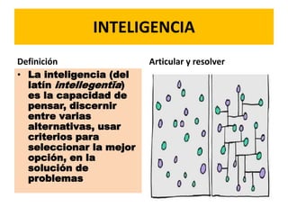 INTELIGENCIA
Definición
• La inteligencia (del
latín intellegentĭa)
es la capacidad de
pensar, discernir
entre varias
alternativas, usar
criterios para
seleccionar la mejor
opción, en la
solución de
problemas
Articular y resolver
 
