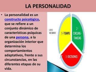 LA PERSONALIDAD
• La personalidad es un
constructo psicológico,
que se refiere a un
conjunto dinámico de
características psíquicas
de una persona, a la
organización interior que
determina los
comportamientos
adaptativos, frente a sus
circunstancias, en las
diferentes etapas de su
vida.
 