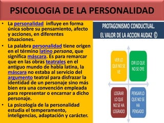 PSICOLOGIA DE LA PERSONALIDAD
• La personalidad influye en forma
única sobre su pensamiento, afecto
y acciones, en diferentes
situaciones.
• La palabra personalidad tiene origen
en el término latino persona, que
significa máscara. Es para remarcar
que en las obras teatrales en el
antiguo mundo de habla latina, la
máscara no estaba al servicio del
argumento teatral para disfrazar la
identidad de un personaje sino más
bien era una convención empleada
para representar o encarnar a dicho
personaje.
• La psicología de la personalidad
estudia el temperamento,
inteligencias, adaptación y carácter.
 