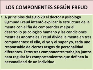 LOS COMPONENTES SEGÚN FREUD
• A principios del siglo 20 el doctor y psicólogo
Sigmund Freud intentó explicar la estructura de la
mente con el fin de comprender mejor el
desarrollo psicológico humano y las condiciones
mentales anormales. Freud divide la mente en tres
componentes: el ello, el yo y el super yo, cada uno
responsable de ciertos rasgos de personalidad
diferentes. Estos tres componentes trabajan juntos
para regular los comportamientos que definen la
personalidad de un individuo.
 