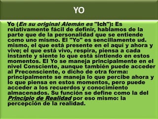 YO
Yo (En su original Alemán es "Ich"): Es
relativamente fácil de definir, hablamos de la
parte que de la personalidad que se entiende
como uno mismo. El "Yo" es sencillamente ud.
mismo, el que está presente en el aquí y ahora y
vive; el que está vivo, respira, piensa a cada
instante y siente lo que está sintiendo en estos
momentos. El Yo se maneja principalmente en el
nivel Consciente, aunque también puede acceder
al Preconsciente, o dicho de otra forma:
principalmente se maneja lo que percibe ahora y
lo que piensa en estos momentos, pero puede
acceder a los recuerdos y conocimiento
almacenados. Su función se define como la del
Principio de Realidad por eso mismo: la
percepción de la realidad.
 