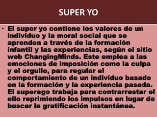SUPER YO
• El super yo contiene los valores de un
individuo y la moral social que se
aprenden a través de la formación
infantil y las experiencias, según el sitio
web ChangingMinds. Este emplea a las
emociones de imposición como la culpa
y el orgullo, para regular el
comportamiento de un individuo basado
en la formación y la experiencia pasada.
El superego trabaja para contrarrestar el
ello reprimiendo los impulsos en lugar de
buscar la gratificación instantánea.
 