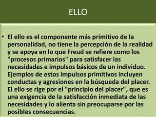 ELLO
• El ello es el componente más primitivo de la
personalidad, no tiene la percepción de la realidad
y se apoya en lo que Freud se refiere como los
"procesos primarios" para satisfacer las
necesidades e impulsos básicos de un individuo.
Ejemplos de estos impulsos primitivos incluyen
conductas y agresiones en la búsqueda del placer.
El ello se rige por el "principio del placer", que es
una exigencia de la satisfacción inmediata de las
necesidades y lo alienta sin preocuparse por las
posibles consecuencias.
 