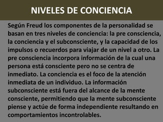 NIVELES DE CONCIENCIA
Según Freud los componentes de la personalidad se
basan en tres niveles de conciencia: la pre consciencia,
la conciencia y el subconsciente, y la capacidad de los
impulsos o recuerdos para viajar de un nivel a otro. La
pre consciencia incorpora información de la cual una
persona está consciente pero no se centra de
inmediato. La conciencia es el foco de la atención
inmediata de un individuo. La información
subconsciente está fuera del alcance de la mente
consciente, permitiendo que la mente subconsciente
piense y actúe de forma independiente resultando en
comportamientos incontrolables.
 