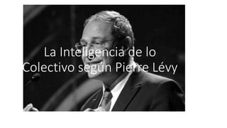 La Inteligencia de lo
Colectivo según Pierre Lévy
 