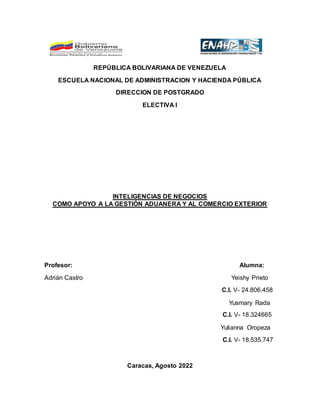REPÚBLICA BOLIVARIANA DE VENEZUELA
ESCUELA NACIONAL DE ADMINISTRACION Y HACIENDA PÚBLICA
DIRECCION DE POSTGRADO
ELECTIVA I
INTELIGENCIAS DE NEGOCIOS
COMO APOYO A LA GESTIÓN ADUANERA Y AL COMERCIO EXTERIOR
Profesor: Alumna:
Adrián Castro Yeishy Prieto
C.I. V- 24.806.458
Yusmary Rada
C.I. V- 18.324665
Yulianna Oropeza
C.I. V- 18.535.747
Caracas, Agosto 2022
 