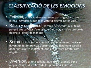 CLASSIFICACIÓ DE LES EMOCIONSFelicitat,es tractad'unsentimentpassatger, però tan intens i agradable, que té la virtutd'alegrar-nos la vida. Ràbiay desconsol,la ràbia de vegades resulta útil perquèenscarregad'energiaperò no obstantaixò també és dolorosa i difícil de manejar Sorpresa, ésl'emociómésfugaç. Apareixcomreacciódavant un fetimprevist i s'esfumaimmediatamentparell a donar pas a altresentiment, que pot ser tantpositiucomnegatiu. Diversión,és una activitat que atreul'atenció per a alegrar l'ànim i distreure'l de les preocupacions o de l'avorriment. 