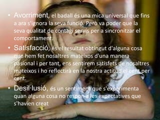 Avorriment, el badallés una mica universal que fins a ara s'ignora la sevafunció. Però va poder que la sevaqualitat de contagi servís per a sincronitzar el comportament. Satisfacció, és el resultatobtingutd'alguna cosa que hemfetnosaltresmateixosd'una manera pasional i per tant, enssentiremsatisfets de nosaltresmateixos i horeflectirà en la nostra actitud el cent per cent.Desil·lusió, és un sentiment que s'experimentaquan alguna cosa no respon a les expectatives que s'haviencreat