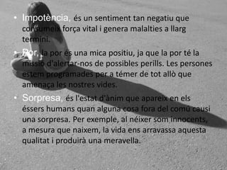 Impotència, és un sentiment tan negatiu que consumeixforça vital i genera malalties a llargtermini. Por, la por és una mica positiu, ja que la por té la missiód'alertar-nos de possiblesperills. Les persones estemprogramades per a témer de totallò que amenaça les nostres vides. Sorpresa, ésl'estatd'ànim que apareix en elséssershumansquan alguna cosa fora del comúcausi una sorpresa. Per exemple, al néixersominnocents, a mesura que naixem, la vida ensarravassaaquestaqualitat i produirà una meravella.
