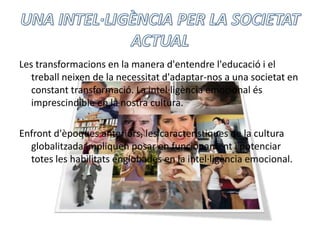 UNA INTEL·LIGÈNCIA PER LA SOCIETAT ACTUALLes transformacions en la manera d'entendrel'educació i el treballneixen de la necessitatd'adaptar-nos a una societat en constanttransformació. La intel·ligència emocional és imprescindible en la nostra cultura. Enfrontd'èpoquesanteriors, les característiques de la cultura globalitzada impliquen posar en funcionament i potenciar totes les habilitatsenglobades en la intel·ligència emocional. 