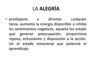 LA ALEGRÍA
• predispone       a     afrontar      cualquier
  tarea, aumenta la energía disponible e inhibe
  los sentimientos negativos, aquieta los estado
  que generan preocupación, proporciona
  reposo, entusiasmo y disposición a la acción.
  Un el estado emocional que potencia el
  aprendizaje.
 