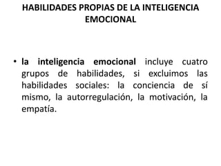 HABILIDADES PROPIAS DE LA INTELIGENCIA
               EMOCIONAL



• la inteligencia emocional incluye cuatro
  grupos de habilidades, si excluimos las
  habilidades sociales: la conciencia de sí
  mismo, la autorregulación, la motivación, la
  empatía.
 