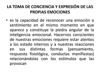 LA TOMA DE CONCIENCIA Y EXPRESIÓN DE LAS
          PROPIAS EMOCIONES
• es la capacidad de reconocer una emoción o
  sentimiento en el mismo momento en que
  aparece y constituye la piedra angular de la
  inteligencia emocional. Hacernos conscientes
  de nuestras emociones requiere estar atentos
  a los estado internos y a nuestras reacciones
  en sus distintas formas (pensamiento,
  respuesta fisiológica, conductas manifiestas)
  relacionándolas con los estímulos que las
  provocan
 