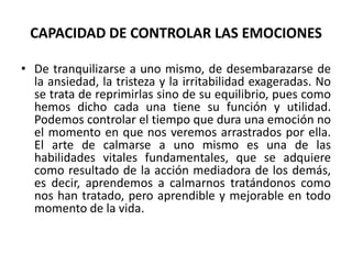 CAPACIDAD DE CONTROLAR LAS EMOCIONES

• De tranquilizarse a uno mismo, de desembarazarse de
  la ansiedad, la tristeza y la irritabilidad exageradas. No
  se trata de reprimirlas sino de su equilibrio, pues como
  hemos dicho cada una tiene su función y utilidad.
  Podemos controlar el tiempo que dura una emoción no
  el momento en que nos veremos arrastrados por ella.
  El arte de calmarse a uno mismo es una de las
  habilidades vitales fundamentales, que se adquiere
  como resultado de la acción mediadora de los demás,
  es decir, aprendemos a calmarnos tratándonos como
  nos han tratado, pero aprendible y mejorable en todo
  momento de la vida.
 