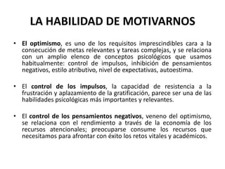 LA HABILIDAD DE MOTIVARNOS
• El optimismo, es uno de los requisitos imprescindibles cara a la
  consecución de metas relevantes y tareas complejas, y se relaciona
  con un amplio elenco de conceptos psicológicos que usamos
  habitualmente: control de impulsos, inhibición de pensamientos
  negativos, estilo atributivo, nivel de expectativas, autoestima.

• El control de los impulsos, la capacidad de resistencia a la
  frustración y aplazamiento de la gratificación, parece ser una de las
  habilidades psicológicas más importantes y relevantes.

• El control de los pensamientos negativos, veneno del optimismo,
  se relaciona con el rendimiento a través de la economía de los
  recursos atencionales; preocuparse consume los recursos que
  necesitamos para afrontar con éxito los retos vitales y académicos.
 