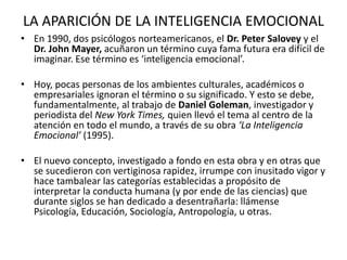 LA APARICIÓN DE LA INTELIGENCIA EMOCIONAL
• En 1990, dos psicólogos norteamericanos, el Dr. Peter Salovey y el
  Dr. John Mayer, acuñaron un término cuya fama futura era difícil de
  imaginar. Ese término es ‘inteligencia emocional’.

• Hoy, pocas personas de los ambientes culturales, académicos o
  empresariales ignoran el término o su significado. Y esto se debe,
  fundamentalmente, al trabajo de Daniel Goleman, investigador y
  periodista del New York Times, quien llevó el tema al centro de la
  atención en todo el mundo, a través de su obra ‘La Inteligencia
  Emocional’ (1995).

• El nuevo concepto, investigado a fondo en esta obra y en otras que
  se sucedieron con vertiginosa rapidez, irrumpe con inusitado vigor y
  hace tambalear las categorías establecidas a propósito de
  interpretar la conducta humana (y por ende de las ciencias) que
  durante siglos se han dedicado a desentrañarla: llámense
  Psicología, Educación, Sociología, Antropología, u otras.
 