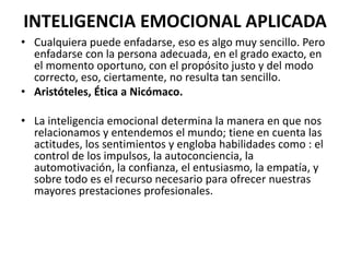 INTELIGENCIA EMOCIONAL APLICADA
• Cualquiera puede enfadarse, eso es algo muy sencillo. Pero
  enfadarse con la persona adecuada, en el grado exacto, en
  el momento oportuno, con el propósito justo y del modo
  correcto, eso, ciertamente, no resulta tan sencillo.
• Aristóteles, Ética a Nicómaco.

• La inteligencia emocional determina la manera en que nos
  relacionamos y entendemos el mundo; tiene en cuenta las
  actitudes, los sentimientos y engloba habilidades como : el
  control de los impulsos, la autoconciencia, la
  automotivación, la confianza, el entusiasmo, la empatía, y
  sobre todo es el recurso necesario para ofrecer nuestras
  mayores prestaciones profesionales.
 