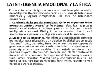 LA INTELIGENCIA EMOCIONAL Y LA ÉTICA
El concepto de la inteligencia emocional postula ampliar la noción
de inteligencia (tradicionalmente ceñida a una serie de habilidades
racionales y lógicas) incorporando una serie de habilidades
emocionales.
1. Conciencia de las propias emociones. Quien no se percata de sus
emociones queda a merced de las mismas. Identificar las propias
emociones al evaluar situaciones pasadas implica una primaria
inteligencia emocional. Distinguir un sentimiento mientras está
aconteciendo supone una inteligencia emocional desarrollada.
2. Manejo de las emociones. Me refiero a la capacidad de controlar
los impulsos para adecuarlos a un objetivo. Habilidad que se puede
"entrenar" como, de hecho, hacen los actores que son capaces de
generarse el estado emocional más apropiado para representar un
papel. Aprender a crear un determinado estado emocional... son
palabras mayores. Recomiendo empezar por intentar controlar la
duración de las emociones. Algo que sucede hace emerger nuestra
furia. Parece inevitable. Pero esa furia puede durar un minuto, una
hora o un día. Algo que acontece nos pone tristes. ¿cuánto tiempo
haremos durar esa tristeza?
 
