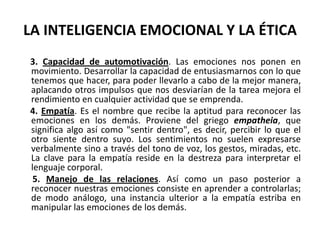 LA INTELIGENCIA EMOCIONAL Y LA ÉTICA
3. Capacidad de automotivación. Las emociones nos ponen en
movimiento. Desarrollar la capacidad de entusiasmarnos con lo que
tenemos que hacer, para poder llevarlo a cabo de la mejor manera,
aplacando otros impulsos que nos desviarían de la tarea mejora el
rendimiento en cualquier actividad que se emprenda.
4. Empatía. Es el nombre que recibe la aptitud para reconocer las
emociones en los demás. Proviene del griego empatheia, que
significa algo así como "sentir dentro", es decir, percibir lo que el
otro siente dentro suyo. Los sentimientos no suelen expresarse
verbalmente sino a través del tono de voz, los gestos, miradas, etc.
La clave para la empatía reside en la destreza para interpretar el
lenguaje corporal.
 5. Manejo de las relaciones. Así como un paso posterior a
reconocer nuestras emociones consiste en aprender a controlarlas;
de modo análogo, una instancia ulterior a la empatía estriba en
manipular las emociones de los demás.
 