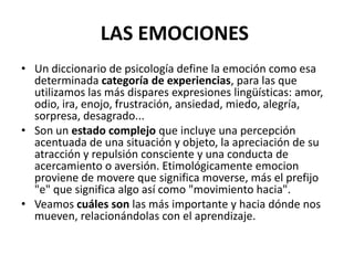 LAS EMOCIONES
• Un diccionario de psicología define la emoción como esa
  determinada categoría de experiencias, para las que
  utilizamos las más dispares expresiones lingüísticas: amor,
  odio, ira, enojo, frustración, ansiedad, miedo, alegría,
  sorpresa, desagrado...
• Son un estado complejo que incluye una percepción
  acentuada de una situación y objeto, la apreciación de su
  atracción y repulsión consciente y una conducta de
  acercamiento o aversión. Etimológicamente emocion
  proviene de movere que significa moverse, más el prefijo
  "e" que significa algo así como "movimiento hacia".
• Veamos cuáles son las más importante y hacia dónde nos
  mueven, relacionándolas con el aprendizaje.
 