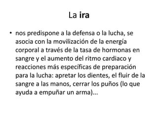 La ira
• nos predispone a la defensa o la lucha, se
  asocia con la movilización de la energía
  corporal a través de la tasa de hormonas en
  sangre y el aumento del ritmo cardiaco y
  reacciones más específicas de preparación
  para la lucha: apretar los dientes, el fluir de la
  sangre a las manos, cerrar los puños (lo que
  ayuda a empuñar un arma)...
 