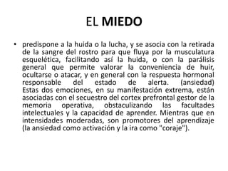 EL MIEDO
• predispone a la huida o la lucha, y se asocia con la retirada
  de la sangre del rostro para que fluya por la musculatura
  esquelética, facilitando así la huida, o con la parálisis
  general que permite valorar la conveniencia de huir,
  ocultarse o atacar, y en general con la respuesta hormonal
  responsable del estado de alerta. (ansiedad)
  Estas dos emociones, en su manifestación extrema, están
  asociadas con el secuestro del cortex prefrontal gestor de la
  memoria operativa, obstaculizando las facultades
  intelectuales y la capacidad de aprender. Mientras que en
  intensidades moderadas, son promotores del aprendizaje
  (la ansiedad como activación y la ira como "coraje").
 