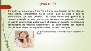 Tomando de referencia la frase “si al tomar una decisión sientas algo de
mala espina, sencillamente no la tomes”. Esto se debe a que, al
encontrarnos con esta decisión . El cortex verbal que genera lo q
pensamos de ella, aunque para acceder de forma mas profunda tomando
en cuenta experiencias vitales sobre el asunto en cuestión, necesitamos
aportaciones de circuitos subcorticales, es decir cuenta con muchas
vinculaciones con el tracto gastrointestinal; es decir, las tripas.
“¿lo que voy hacer encaja en mi rumbo vital, mi propósito o mi
ética?”
¿Por qué?
 