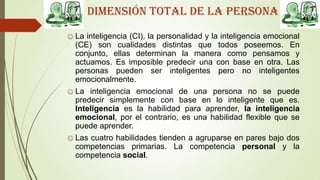 Dimensión total de la persona
☺La inteligencia (CI), la personalidad y la inteligencia emocional
(CE) son cualidades distintas que todos poseemos. En
conjunto, ellas determinan la manera como pensamos y
actuamos. Es imposible predecir una con base en otra. Las
personas pueden ser inteligentes pero no inteligentes
emocionalmente.
☺La inteligencia emocional de una persona no se puede
predecir simplemente con base en lo inteligente que es.
Inteligencia es la habilidad para aprender, la inteligencia
emocional, por el contrario, es una habilidad flexible que se
puede aprender.
☺Las cuatro habilidades tienden a agruparse en pares bajo dos
competencias primarias. La competencia personal y la
competencia social.
 