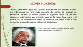 Cuando pensamos algo, los centros emocionales del cerebro medio,
que interactúan con una zona concreta del cortex. Lo evalúan de
inmediato, ya sea de modo positivo o negativo. Esto nos permite
establecer prioridades; por ejemplo, cual es la mejor hora para ir al
medico? Si no tenemos ese factor, no sabemos que sentir sobre lo que
pensamos y no podemos tomar buenas decisiones.
“Si al tomar una decisión sientes algo de mala
espina, sencillamente no la tomes”
¿Cómo funciona?
 