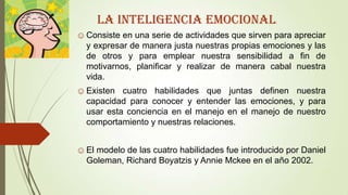 LA INTELIGENCIA emocional
☺Consiste en una serie de actividades que sirven para apreciar
y expresar de manera justa nuestras propias emociones y las
de otros y para emplear nuestra sensibilidad a fin de
motivarnos, planificar y realizar de manera cabal nuestra
vida.
☺Existen cuatro habilidades que juntas definen nuestra
capacidad para conocer y entender las emociones, y para
usar esta conciencia en el manejo en el manejo de nuestro
comportamiento y nuestras relaciones.
☺El modelo de las cuatro habilidades fue introducido por Daniel
Goleman, Richard Boyatzis y Annie Mckee en el año 2002.
 