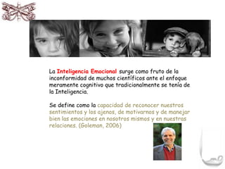 La Inteligencia Emocional surge como fruto de la 
inconformidad de muchos científicos ante el enfoque 
meramente cognitivo que tradicionalmente se tenía de 
la Inteligencia. 
Se define como la capacidad de reconocer nuestros 
sentimientos y los ajenos, de motivarnos y de manejar 
bien las emociones en nosotros mismos y en nuestras 
relaciones. (Goleman, 2006) 
 
