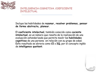 INTELIGENCIA COGNITIVA. COEFICIENTE 
INTELECTUAL 
Incluye las habilidades de razonar, resolver problemas, pensar 
de forma abstracta, planear. 
El coeficiente intelectual, también conocido como cociente 
intelectual, es un número que resulta de la realización de una 
evaluación estandarizada que permite medir las habilidades 
cognitivas de una persona en relación con su grupo de edad. 
Este resultado se abrevia como CI o IQ, por el concepto inglés 
de intelligence quotient. 
 