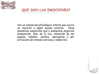 QUE SON LAS EMOCIONES? 
Son un estado psicofisiológico interno que ocurre 
en reacción a algún suceso externo. Tiene 
elementos subjetivos (yo) y elementos objetivos 
(sudoración, tono de la voz, dilatación de las 
pupilas, temblor, palidez, sonrojarse,…) por 
activación del sistema nervioso y endocrino. 
 